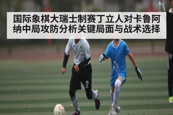 国际象棋大瑞士制赛丁立人对卡鲁阿纳中局攻防分析关键局面与战术选择