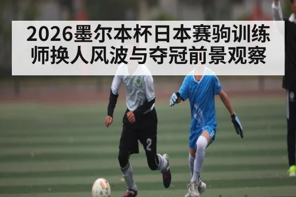 2026墨尔本杯日本赛驹训练师换人风波与夺冠前景观察